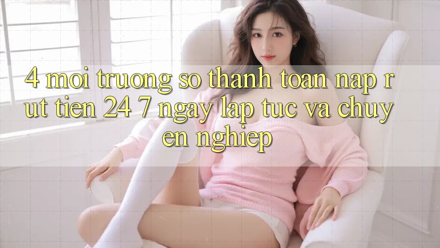 4. Môi trường số thanh toán nạp - rút tiền 24/7: Ngay lập tức và chuyên nghiệp
