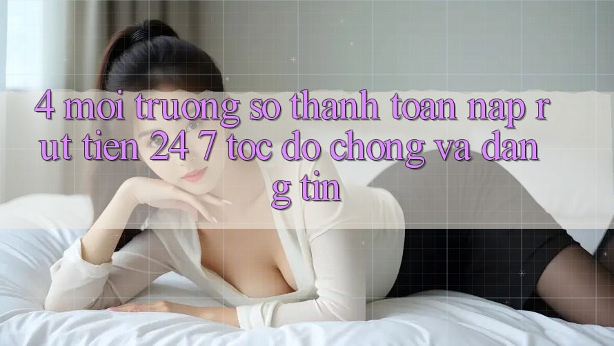 4. Môi trường số thanh toán nạp - rút tiền 24/7: Tốc độ chóng và đáng tin
