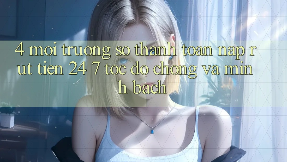 4. Môi trường số thanh toán nạp - rút tiền 24/7: Tốc độ chóng và minh bạch