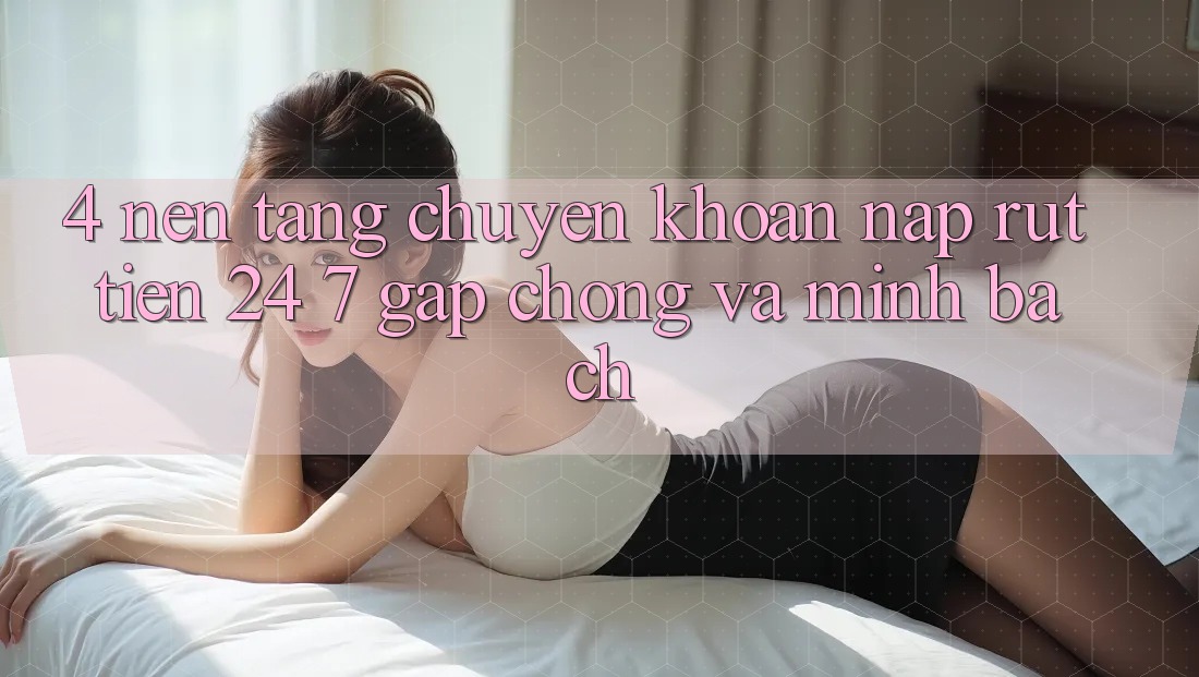 4. Nền tảng chuyển khoản nạp - rút tiền 24/7: Gấp chóng và minh bạch