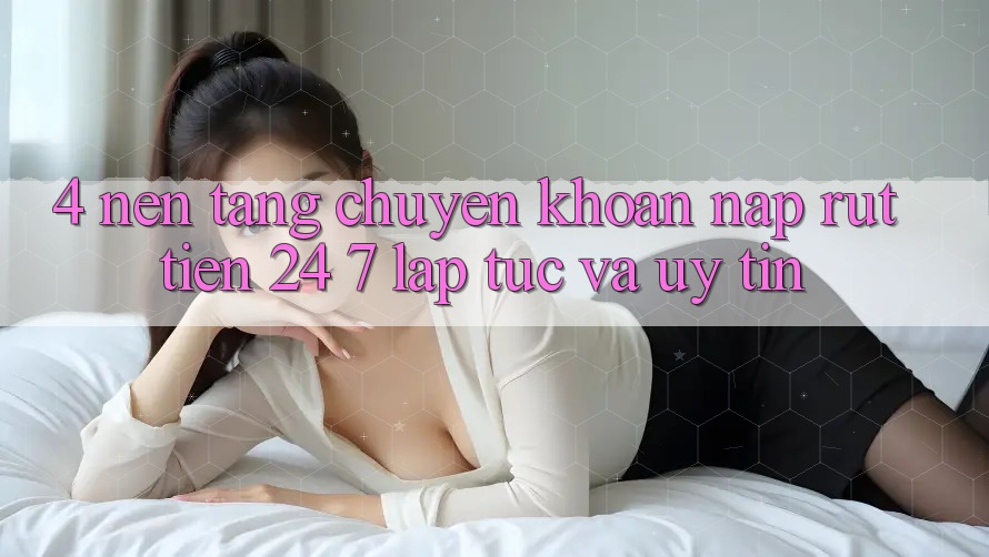 4. Nền tảng chuyển khoản nạp - rút tiền 24/7: Lập tức và uy tín