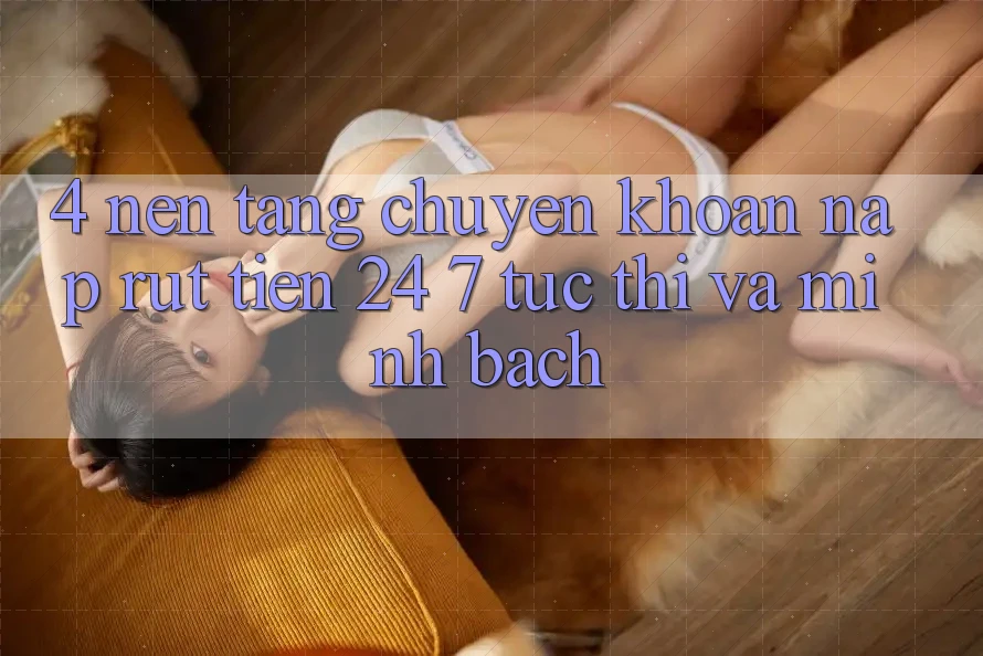 4. Nền tảng chuyển khoản nạp - rút tiền 24/7: Tức thì và minh bạch