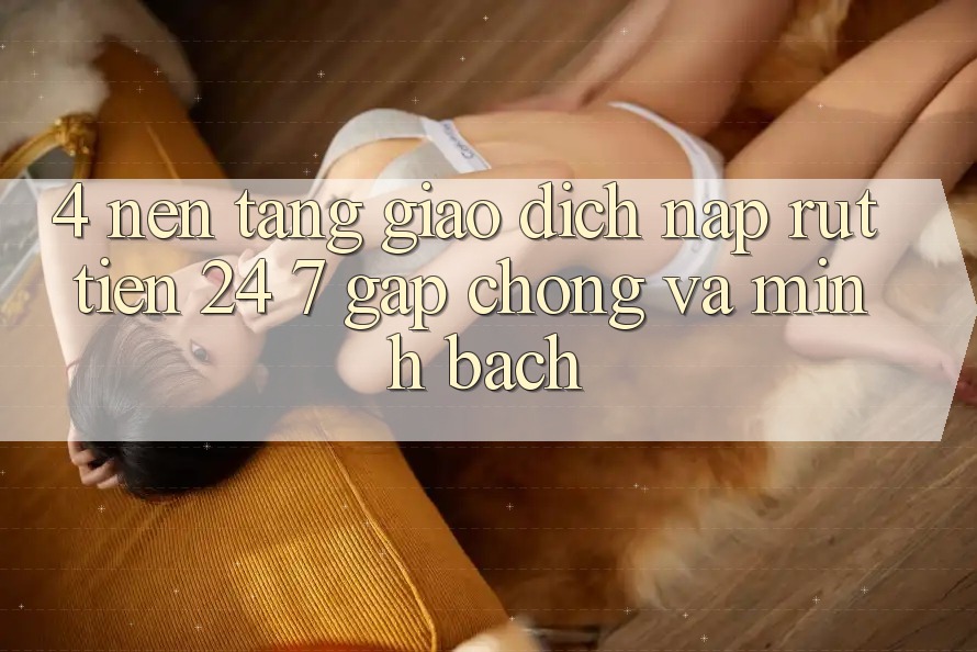 4. Nền tảng giao dịch nạp - rút tiền 24/7: Gấp chóng và minh bạch