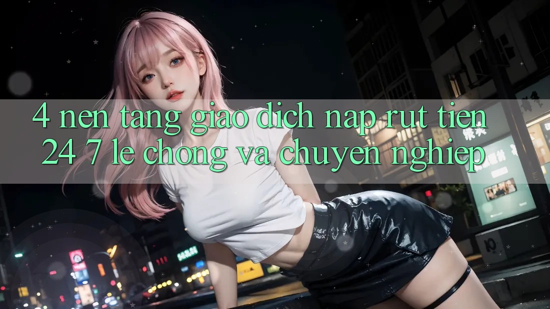 4. Nền tảng giao dịch nạp - rút tiền 24/7: Lẹ chóng và chuyên nghiệp