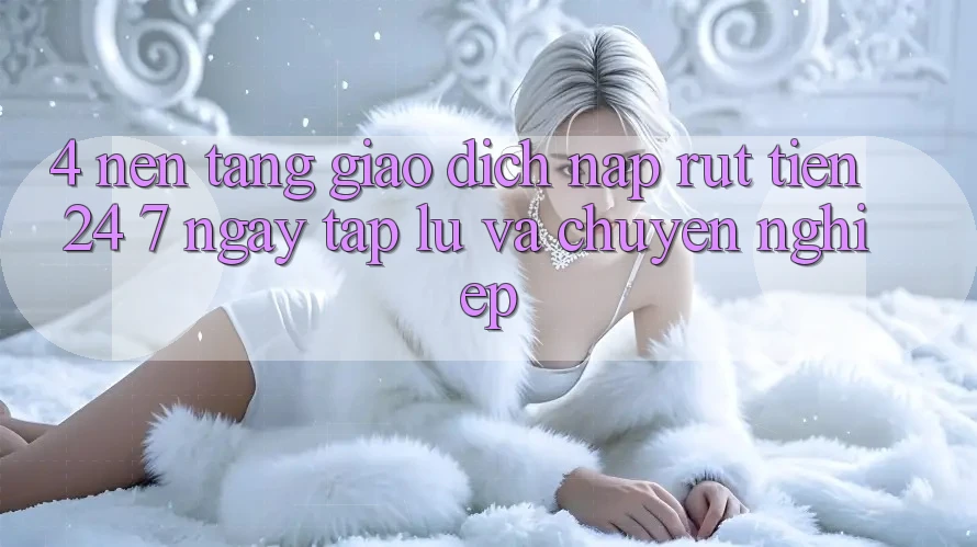 4. Nền tảng giao dịch nạp - rút tiền 24/7: Ngay tắp lự và chuyên nghiệp