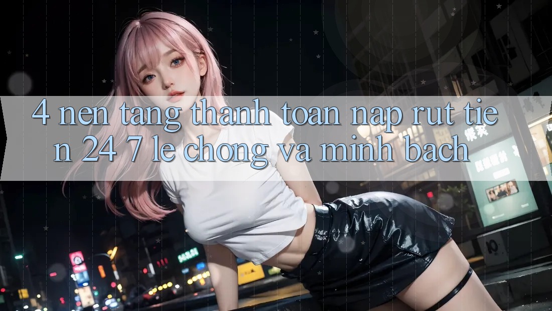 4. Nền tảng thanh toán nạp - rút tiền 24/7: Lẹ chóng và minh bạch