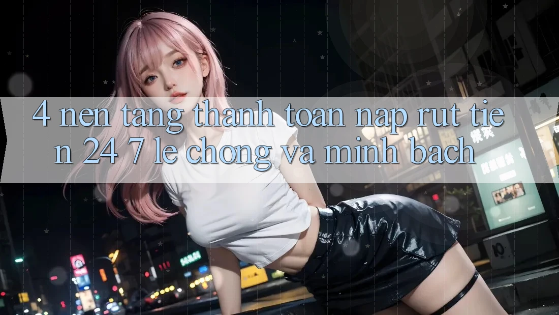 4. Nền tảng thanh toán nạp - rút tiền 24/7: Lẹ chóng và minh bạch