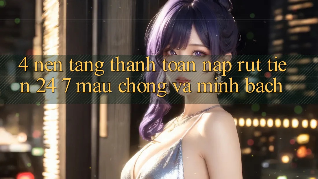 4. Nền tảng thanh toán nạp - rút tiền 24/7: Mau chóng và minh bạch