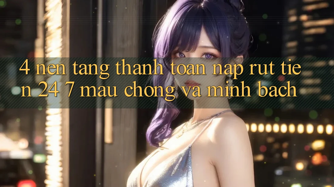 4. Nền tảng thanh toán nạp - rút tiền 24/7: Mau chóng và minh bạch