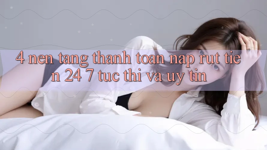 4. Nền tảng thanh toán nạp - rút tiền 24/7: Tức thì và uy tín