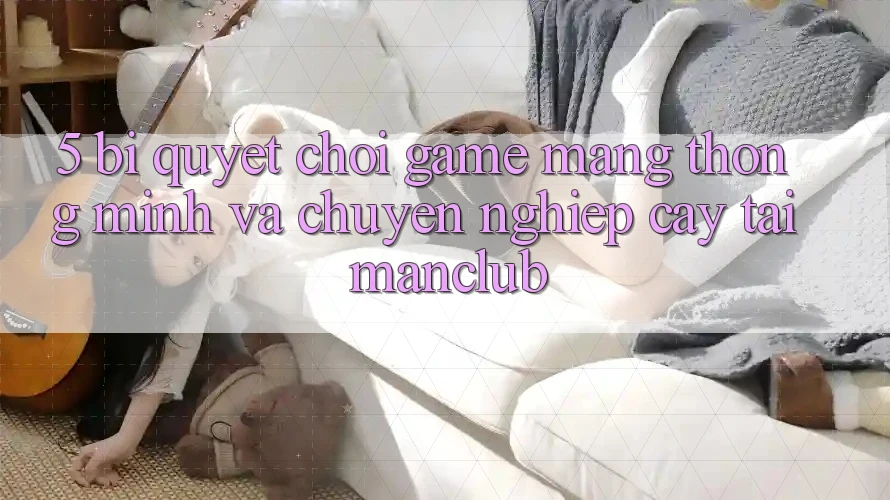 5. Bí quyết chơi Game mạng thông minh và chuyên nghiệp cậy tại Manclub