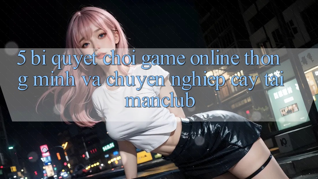 5. Bí quyết chơi Game Online thông minh và chuyên nghiệp cậy tại Manclub