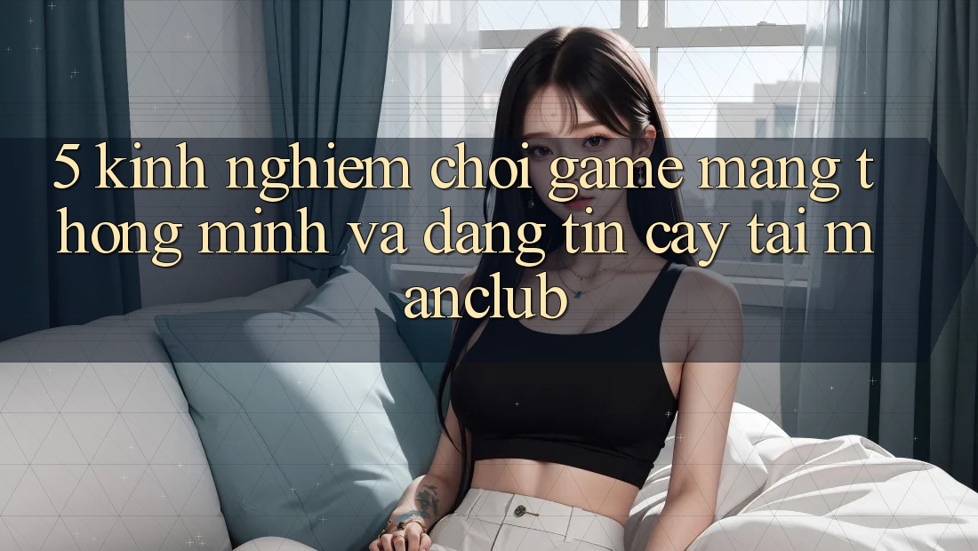 5. Kinh nghiệm chơi Game mạng thông minh và đáng tin cậy tại Manclub