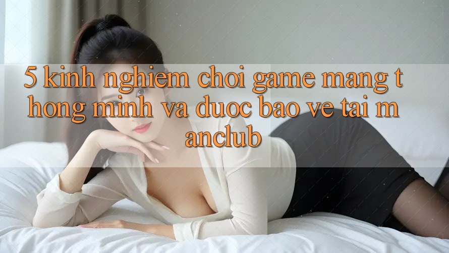 5. Kinh nghiệm chơi Game mạng thông minh và được bảo vệ tại Manclub