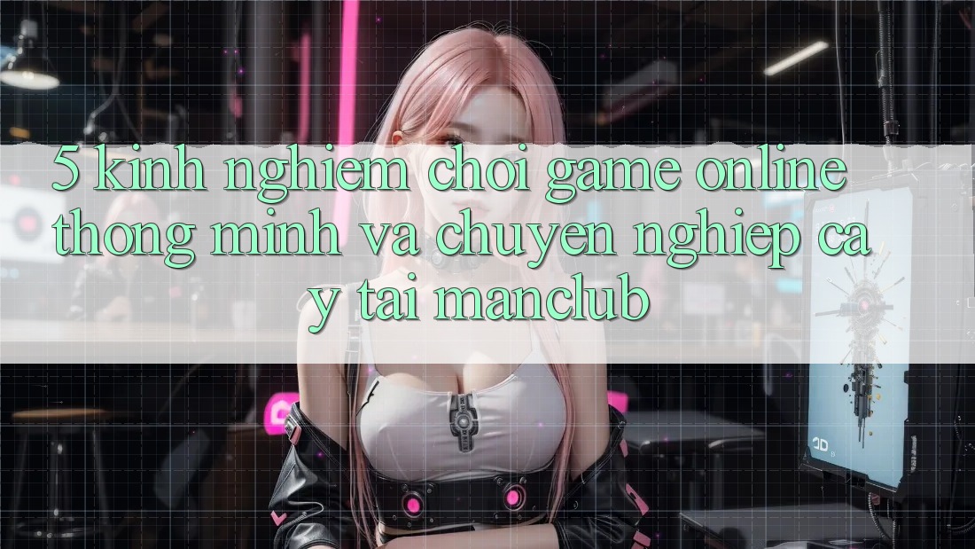 5. Kinh nghiệm chơi Game Online thông minh và chuyên nghiệp cậy tại Manclub