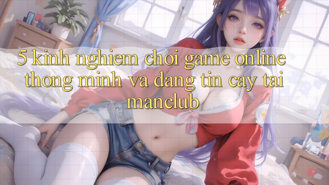 5. Kinh nghiệm chơi Game Online thông minh và đáng tin cậy tại Manclub