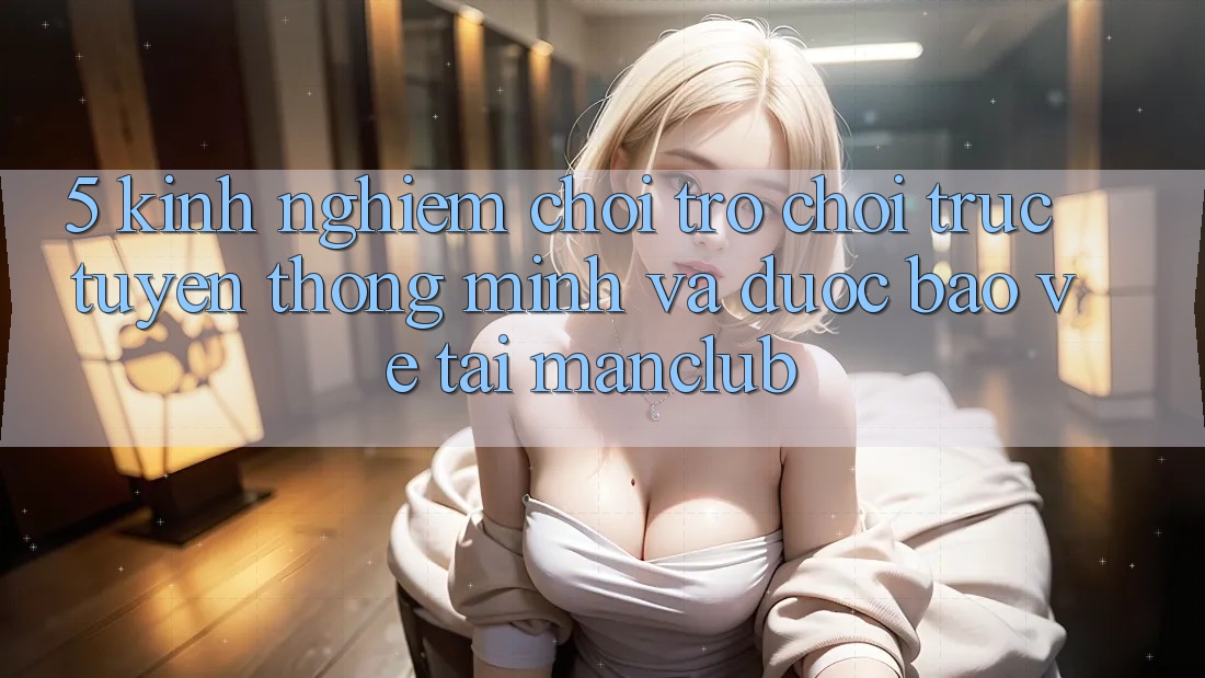 5. Kinh nghiệm chơi Trò chơi trực tuyến thông minh và được bảo vệ tại Manclub