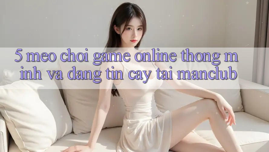 5. Mẹo chơi Game Online thông minh và đáng tin cậy tại Manclub
