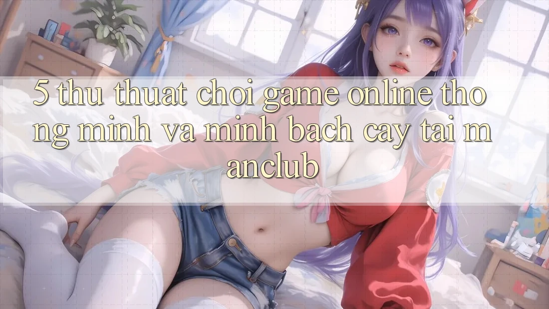5. Thủ thuật chơi Game Online thông minh và minh bạch cậy tại Manclub