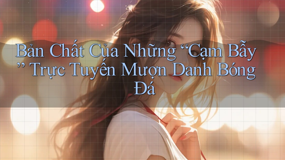 Bản Chất Của Những “Cạm Bẫy” Trực Tuyến Mượn Danh Bóng Đá