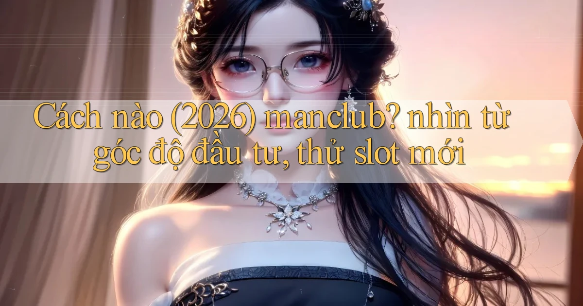 Cách nào (2026) manclub nhìn từ góc độ đầu tư, thử slot mới