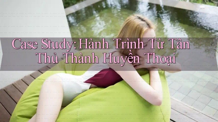 Case Study: Hành Trình Từ Tân Thủ Thành Huyền Thoại