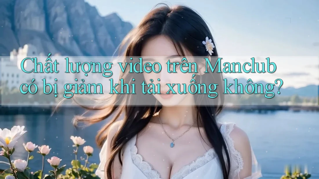 Chất lượng video trên Manclub có bị giảm khi tải xuống không?