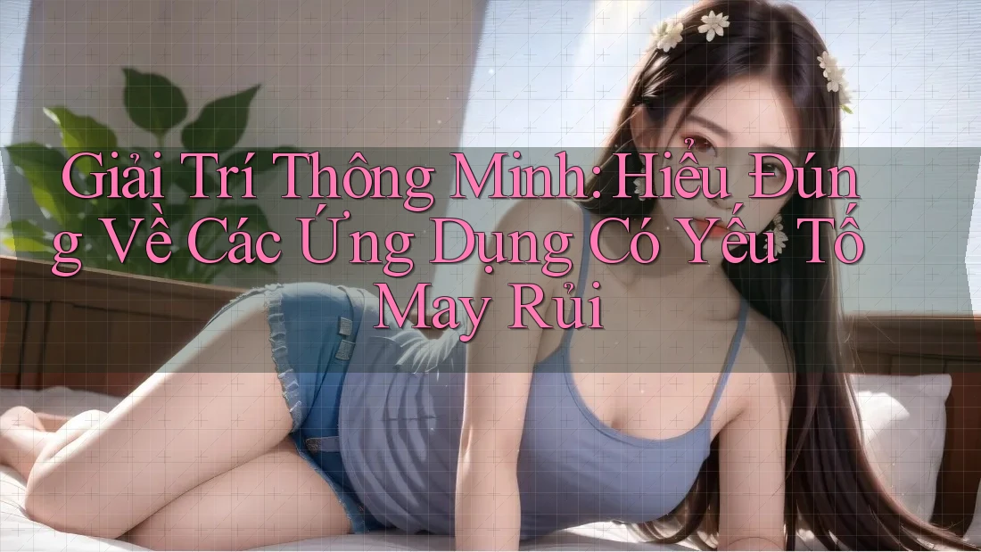 Giải Trí Thông Minh: Hiểu Đúng Về Các Ứng Dụng Có Yếu Tố May Rủi