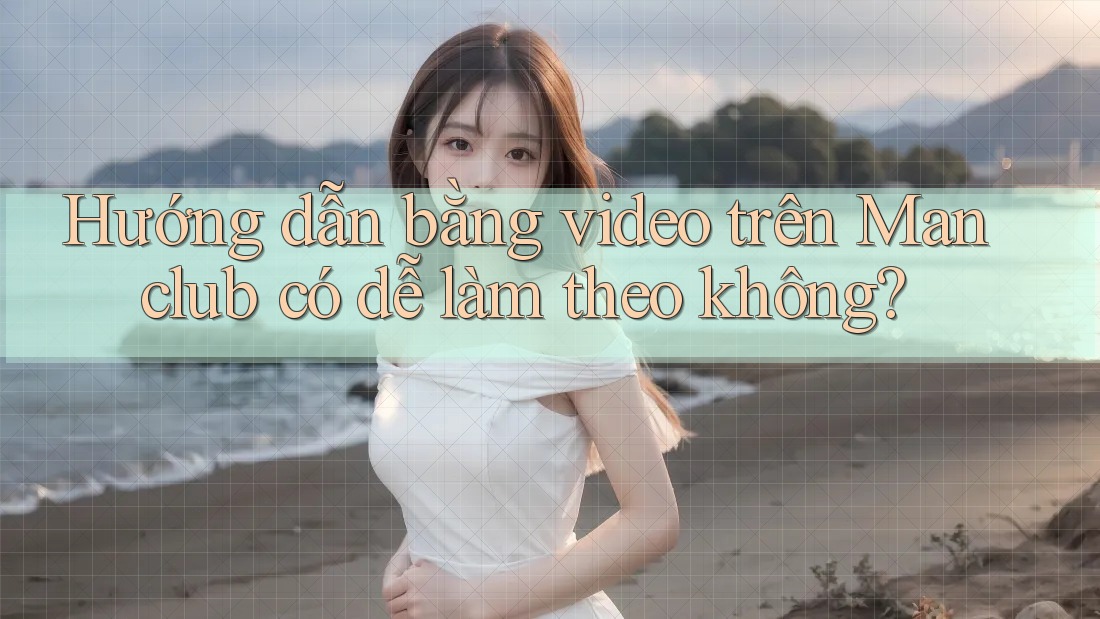 Hướng dẫn bằng video trên Manclub có dễ làm theo không?