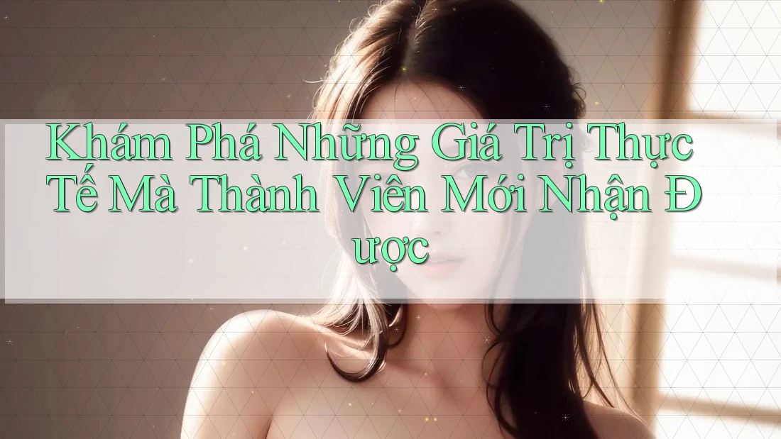 Khám Phá Những Giá Trị Thực Tế Mà Thành Viên Mới Nhận Được