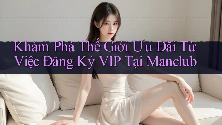 Khám Phá Thế Giới Ưu Đãi Từ Việc Đăng Ký VIP Tại Manclub