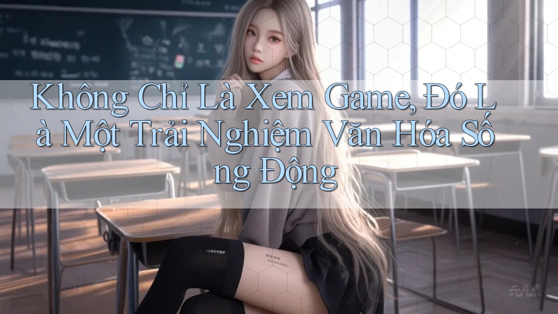 Không Chỉ Là Xem Game, Đó Là Một Trải Nghiệm Văn Hóa Sống Động