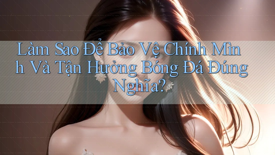 Làm Sao Để Bảo Vệ Chính Mình Và Tận Hưởng Bóng Đá Đúng Nghĩa?