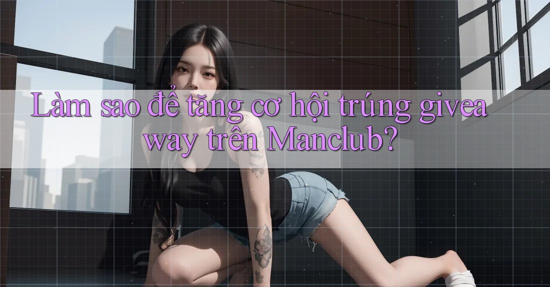 Làm sao để tăng cơ hội trúng giveaway trên Manclub?