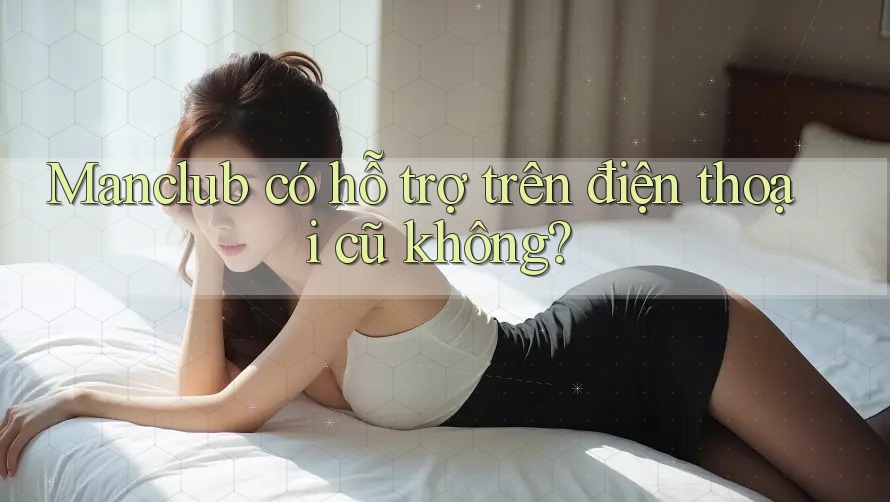 Manclub có hỗ trợ trên điện thoại cũ không? Manclub có hỗ trợ trên điện thoại cũ không?