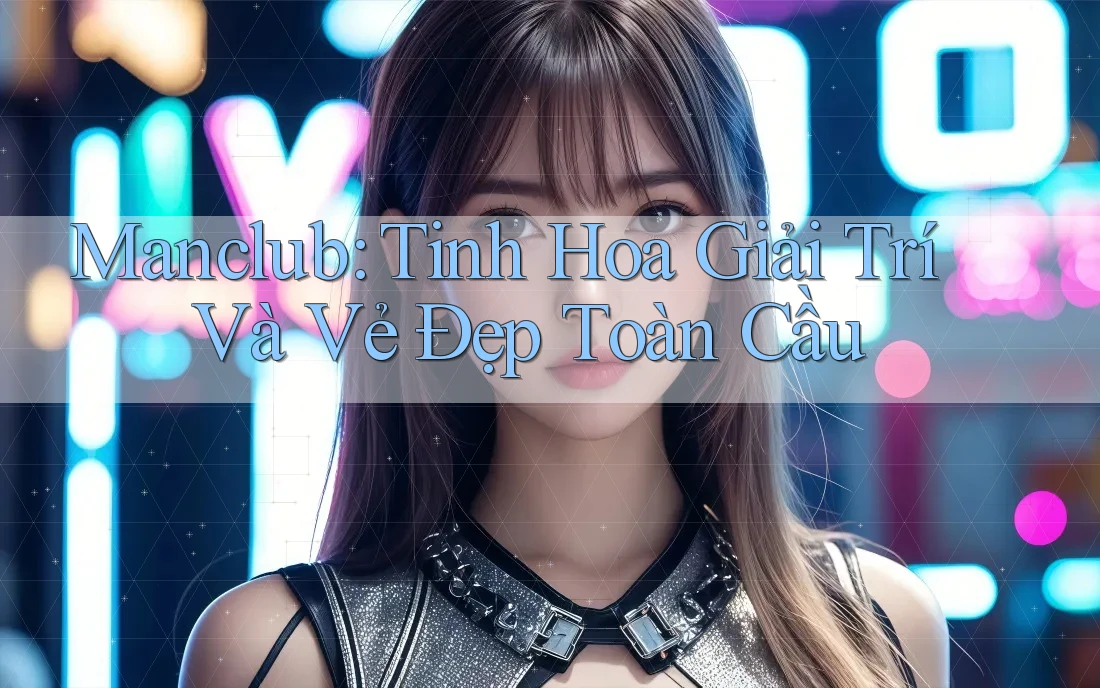 Manclub: Tinh Hoa Giải Trí Và Vẻ Đẹp Toàn Cầu