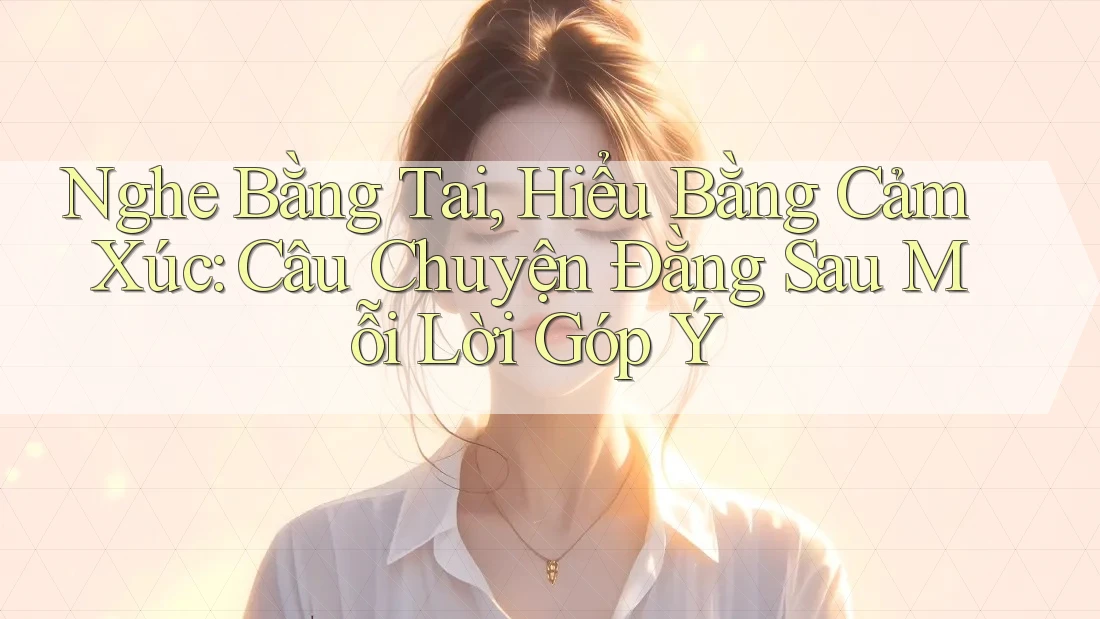 Nghe Bằng Tai, Hiểu Bằng Cảm Xúc: Câu Chuyện Đằng Sau Mỗi Lời Góp Ý