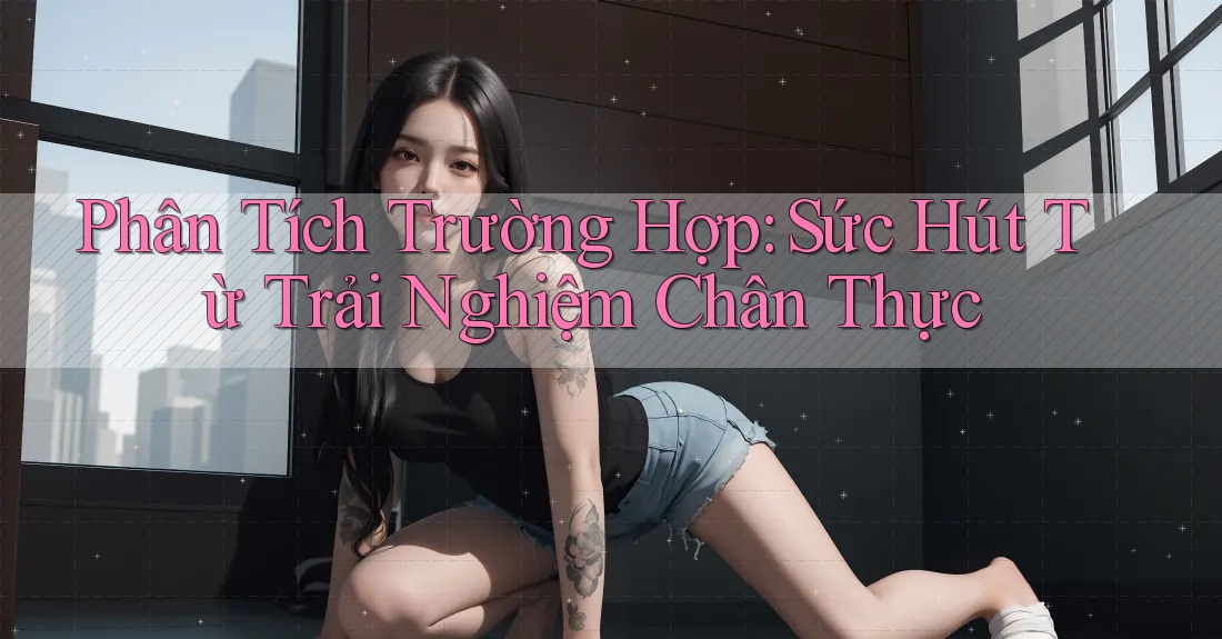 Phân Tích Trường Hợp: Sức Hút Từ Trải Nghiệm Chân Thực