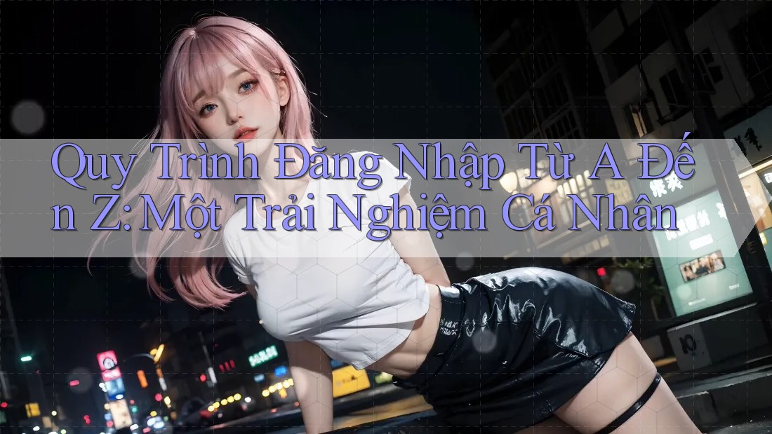 Quy Trình Đăng Nhập Từ A Đến Z: Một Trải Nghiệm Cá Nhân