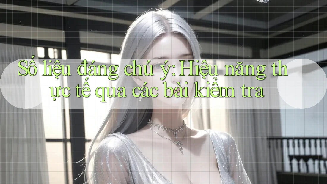 Số liệu đáng chú ý: Hiệu năng thực tế qua các bài kiểm tra