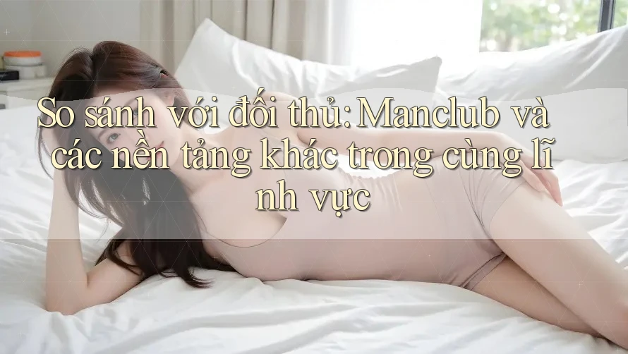 So sánh với đối thủ: Manclub và các nền tảng khác trong cùng lĩnh vực