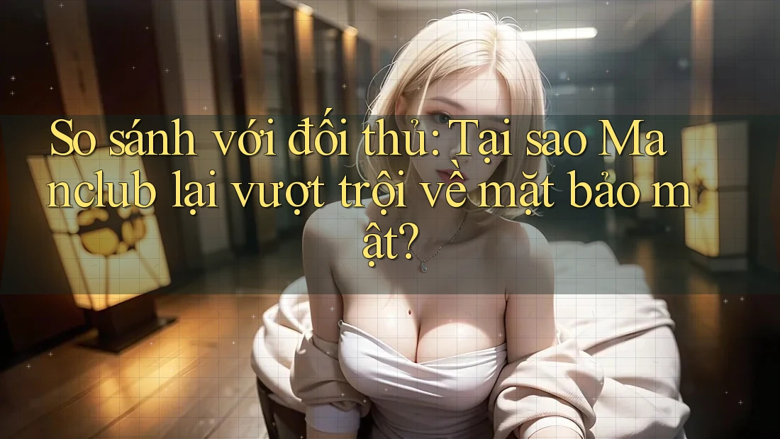 So sánh với đối thủ: Tại sao Manclub lại vượt trội về mặt bảo mật?