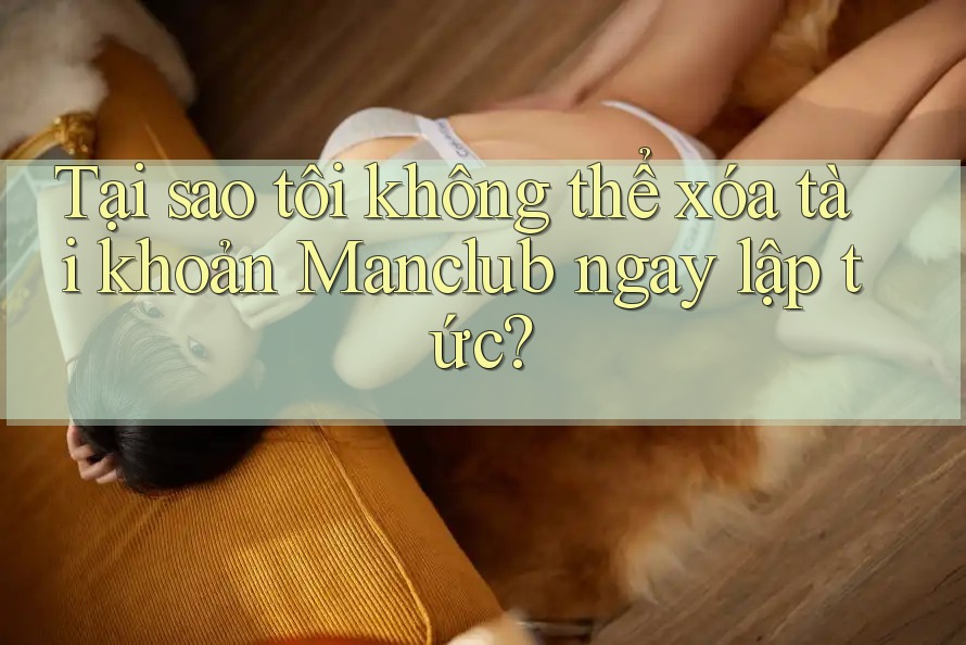 Tại sao tôi không thể xóa tài khoản Manclub ngay lập tức?