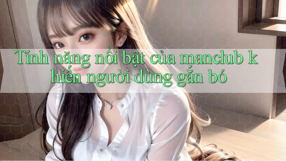 Tính năng nổi bật của manclub khiến người dùng gắn bó