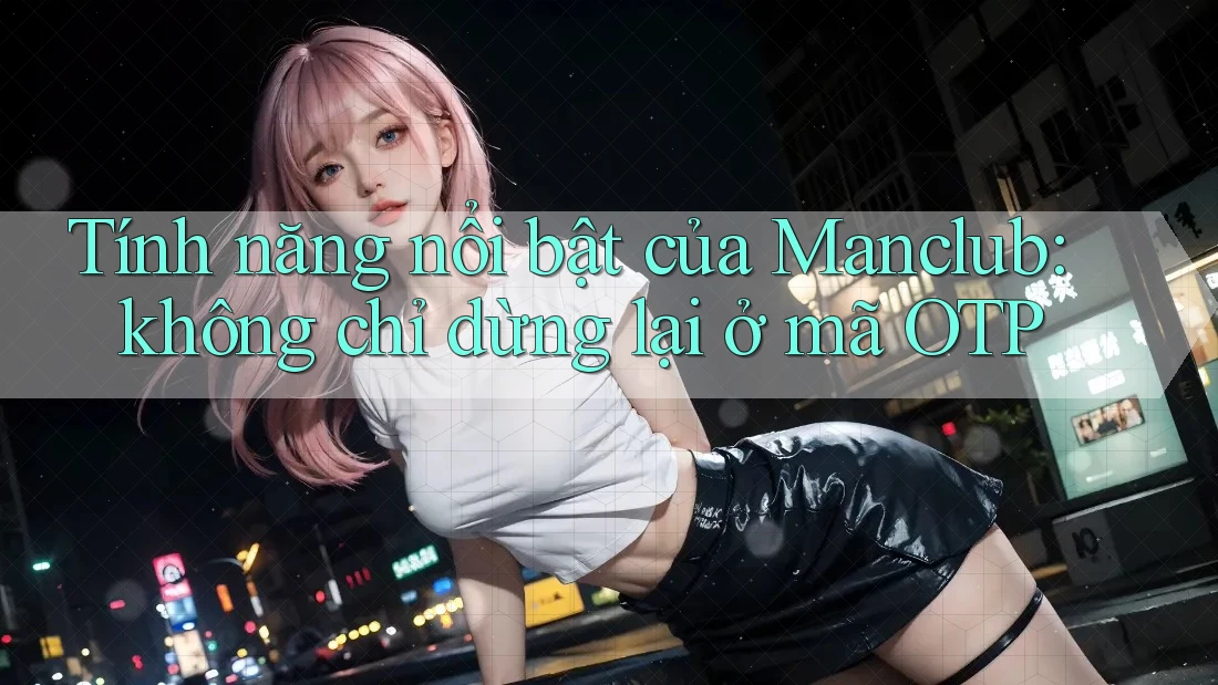 Tính năng nổi bật của Manclub: không chỉ dừng lại ở mã OTP