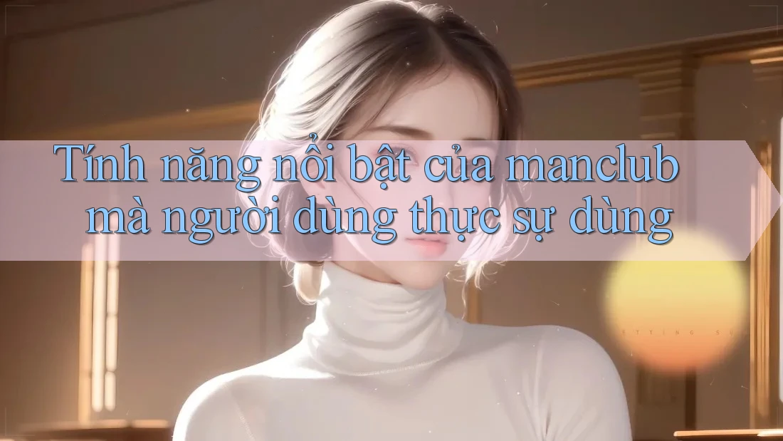 Tính năng nổi bật của manclub mà người dùng thực sự dùng