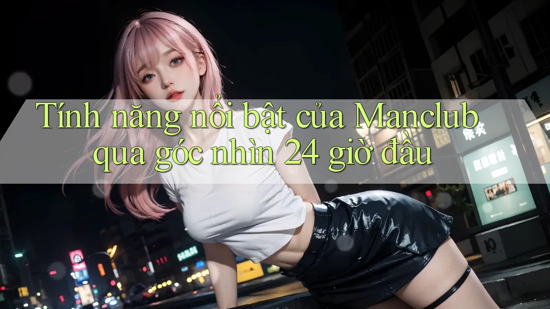 Tính năng nổi bật của Manclub qua góc nhìn 24 giờ đầu