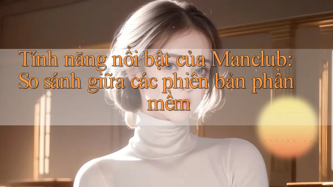 Tính năng nổi bật của Manclub: So sánh giữa các phiên bản phần mềm