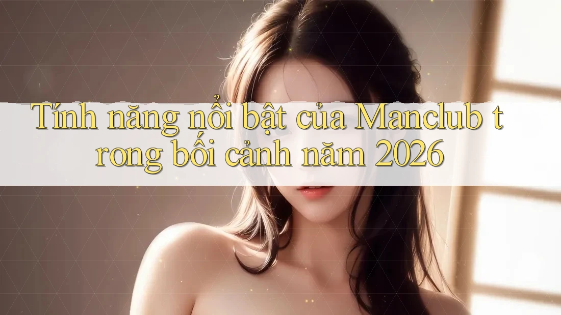 Tính năng nổi bật của Manclub trong bối cảnh năm 2026