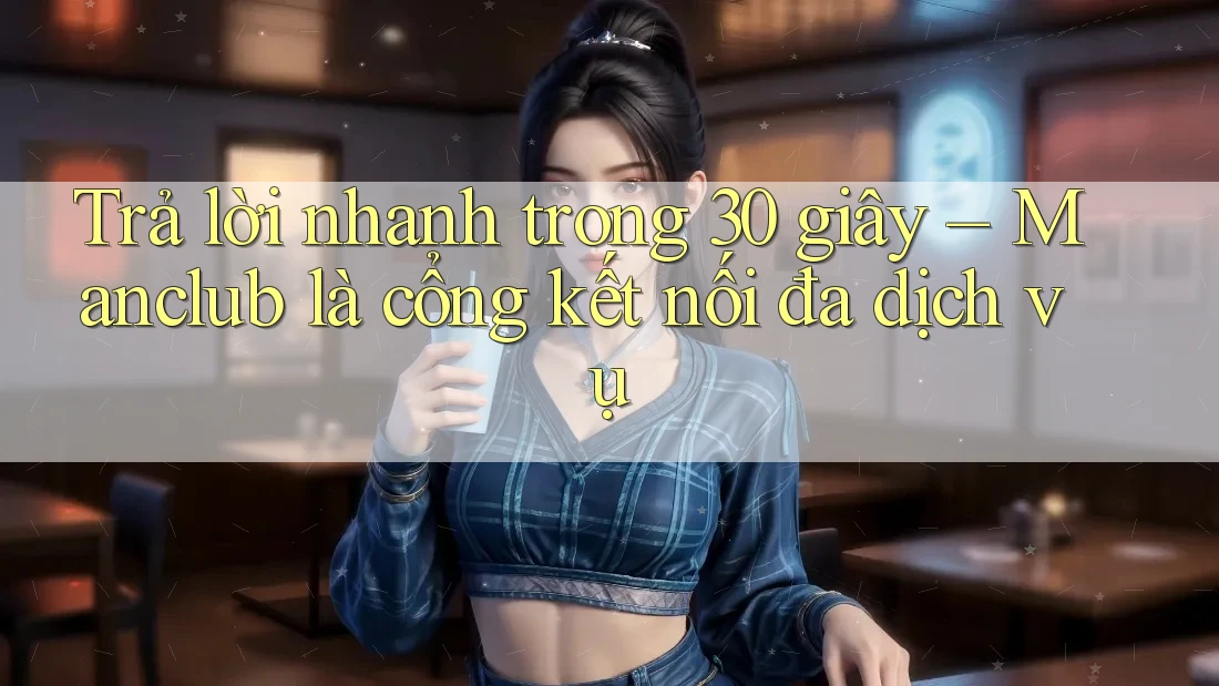 Trả lời nhanh trong 30 giây – Manclub là cổng kết nối đa dịch vụ